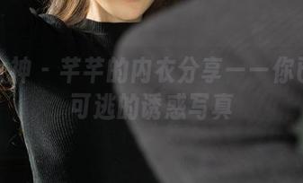 克拉女神 - 芊芊的内衣分享——你已无处可逃的诱惑写真