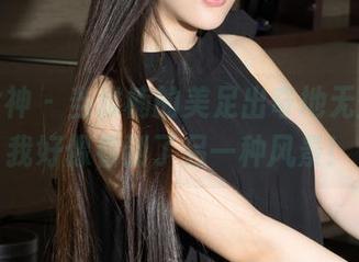 克拉女神 - 当雅楠的美足出奇地无圣光,我好像看到了另一种风景!